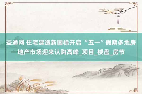 益通网 住宅建造新国标开启 “五一”假期多地房地产市场迎来认购高峰_项目_楼盘_房节