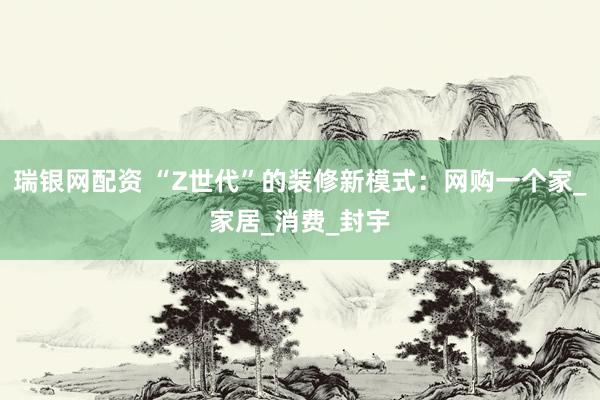 瑞银网配资 “Z世代”的装修新模式：网购一个家_家居_消费_封宇