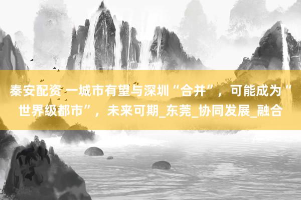 秦安配资 一城市有望与深圳“合并”，可能成为“世界级都市”，未来可期_东莞_协同发展_融合