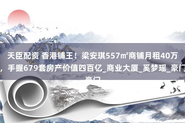 天臣配资 香港铺王！梁安琪557㎡商铺月租40万，手握679套房产价值四百亿_商业大厦_奚梦瑶_豪门