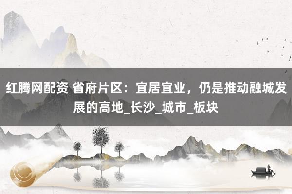红腾网配资 省府片区：宜居宜业，仍是推动融城发展的高地_长沙_城市_板块