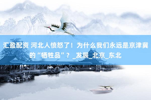汇盈配资 河北人愤怒了！为什么我们永远是京津冀的“牺牲品”？_发展_北京_东北