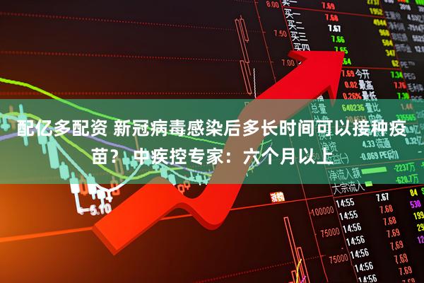 配亿多配资 新冠病毒感染后多长时间可以接种疫苗？ 中疾控专家：六个月以上