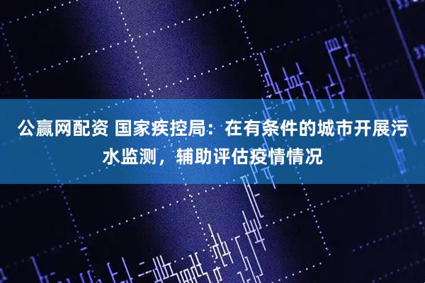 公赢网配资 国家疾控局：在有条件的城市开展污水监测，辅助评估疫情情况