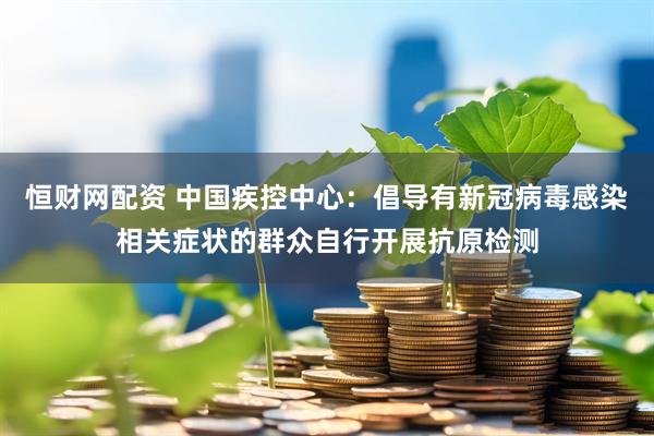 恒财网配资 中国疾控中心：倡导有新冠病毒感染相关症状的群众自行开展抗原检测