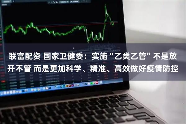 联富配资 国家卫健委：实施“乙类乙管”不是放开不管 而是更加科学、精准、高效做好疫情防控
