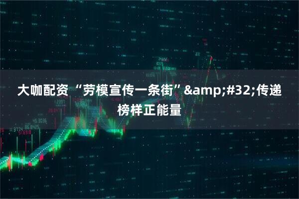大咖配资 “劳模宣传一条街”&#32;传递榜样正能量