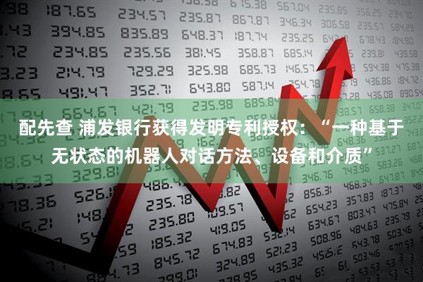 配先查 浦发银行获得发明专利授权：“一种基于无状态的机器人对话方法、设备和介质”