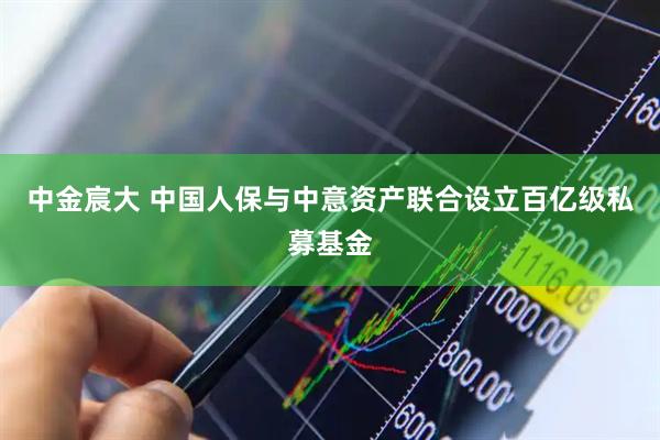 中金宸大 中国人保与中意资产联合设立百亿级私募基金