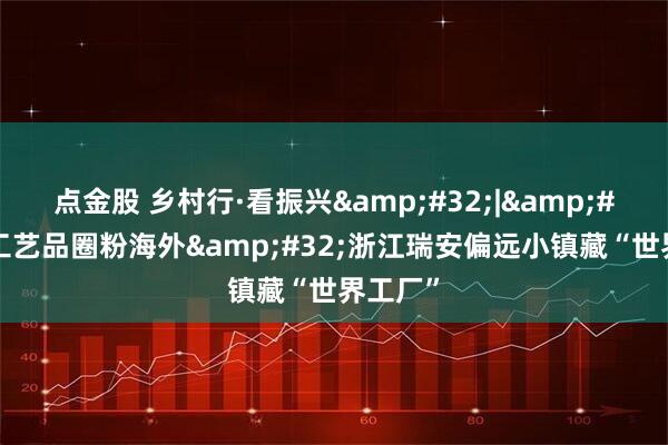 点金股 乡村行·看振兴&#32;|&#32;小工艺品圈粉海外&#32;浙江瑞安偏远小镇藏“世界工厂”