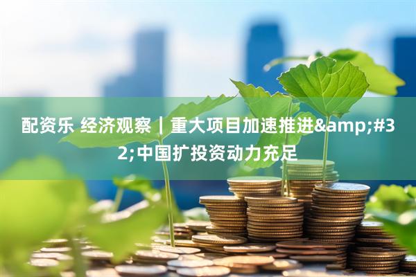配资乐 经济观察｜重大项目加速推进&#32;中国扩投资动力充足
