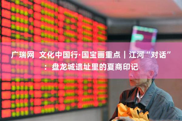 广瑞网  文化中国行·国宝画重点｜江河“对话”：盘龙城遗址里的夏商印记