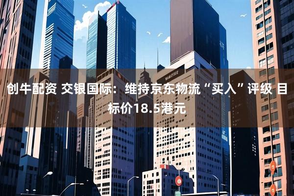 创牛配资 交银国际：维持京东物流“买入”评级 目标价18.5港元