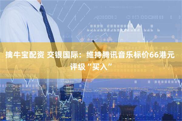 擒牛宝配资 交银国际：维持腾讯音乐标价66港元 评级“买入”
