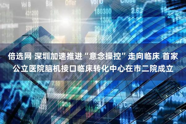 倍选网 深圳加速推进“意念操控”走向临床 首家公立医院脑机接口临床转化中心在市二院成立