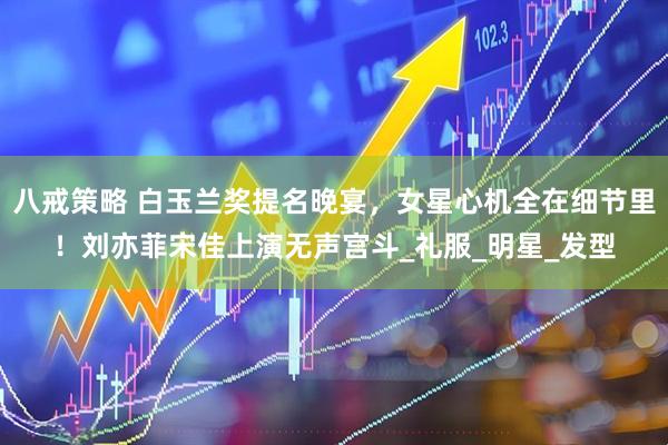 八戒策略 白玉兰奖提名晚宴，女星心机全在细节里！刘亦菲宋佳上演无声宫斗_礼服_明星_发型