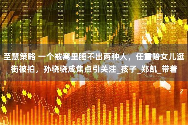 至慧策略 一个被窝里睡不出两种人，任重陪女儿逛街被拍，孙骁骁成焦点引关注_孩子_郑凯_带着