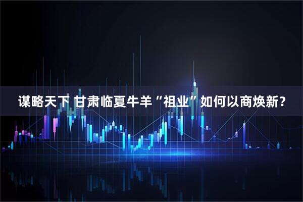 谋略天下 甘肃临夏牛羊“祖业”如何以商焕新？