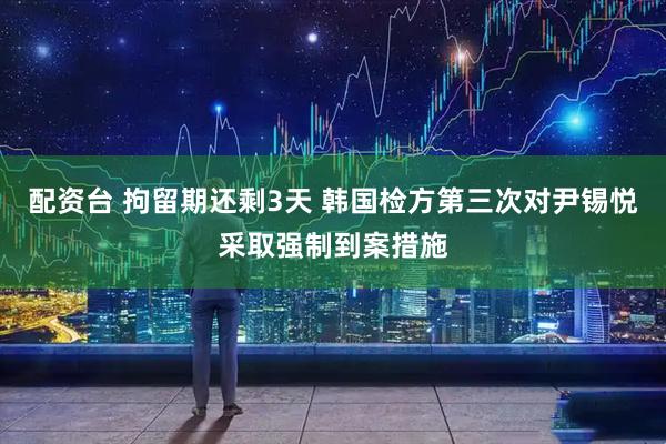 配资台 拘留期还剩3天 韩国检方第三次对尹锡悦采取强制到案措施