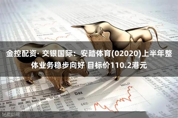 金控配资· 交银国际：安踏体育(02020)上半年整体业务稳步向好 目标价110.2港元