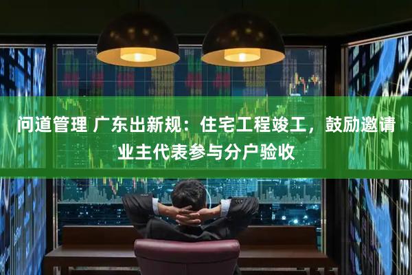 问道管理 广东出新规：住宅工程竣工，鼓励邀请业主代表参与分户验收