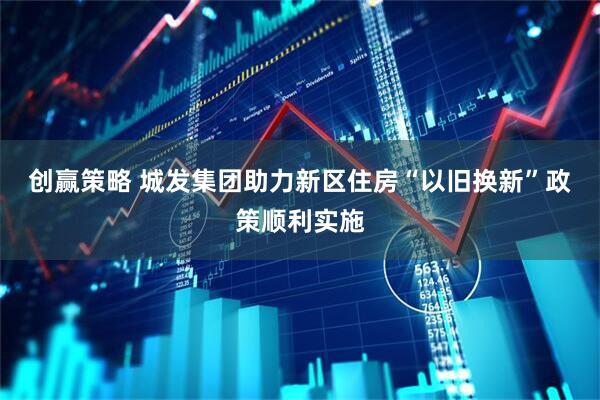 创赢策略 城发集团助力新区住房“以旧换新”政策顺利实施
