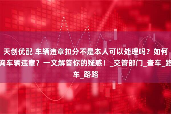 天创优配 车辆违章扣分不是本人可以处理吗？如何查询车辆违章？一文解答你的疑惑！_交管部门_查车_路路