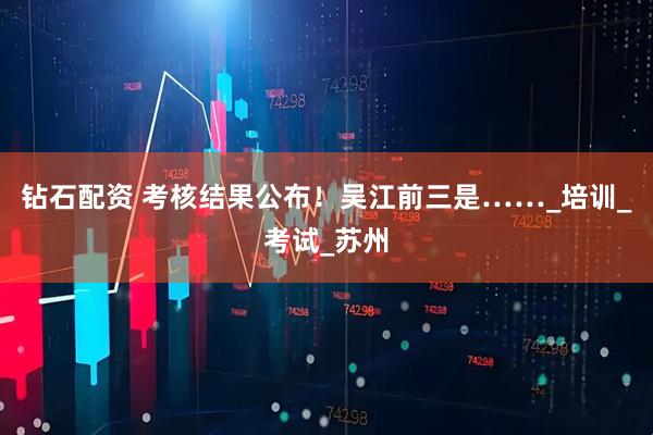 钻石配资 考核结果公布！吴江前三是……_培训_考试_苏州