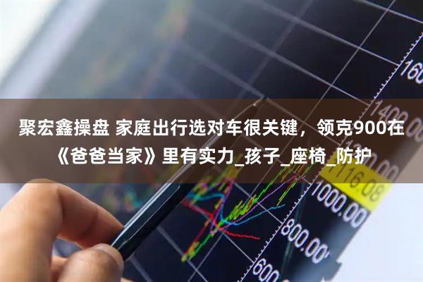 聚宏鑫操盘 家庭出行选对车很关键，领克900在《爸爸当家》里有实力_孩子_座椅_防护