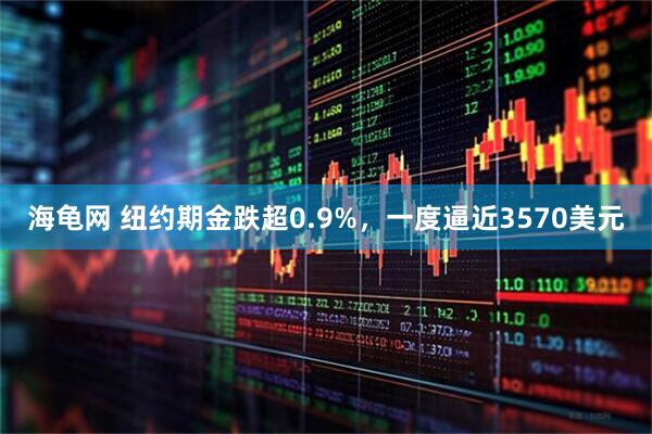 海龟网 纽约期金跌超0.9%，一度逼近3570美元