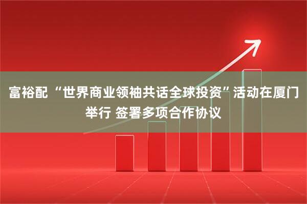 富裕配 “世界商业领袖共话全球投资”活动在厦门举行 签署多项合作协议