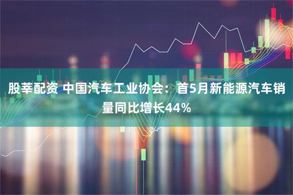 股莘配资 中国汽车工业协会：首5月新能源汽车销量同比增长44%
