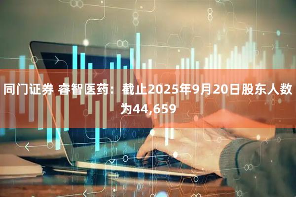 同门证券 睿智医药：截止2025年9月20日股东人数为44,659